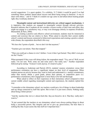 LORA WOLFF, JEFFERY PEDERSEN, AND STUART YAGER
___________________________________________________________________________________7
several suggestions: 1) a guest speaker, 2) a celebrity, 3) “I think it would be good if we had
something where students shared about success and about being strong in character. A way to
share with others,” and 4) “I think if a student our age came in and talked about treating people
right, they would pay attention.”
Meaningful content and instructional deliveries are critical support mechanisms. It
is imperative that students are engaged in meaningful content through relevant activities.
Research indicates that if students do not consider a lesson worthy of their time and effort, they
might not engage in a satisfactory way, or may even disengage entirely in response (Fredricks,
Blumenfeld, & Paris, 2004).
In creating a positive and effective school environment, students must be immersed in
content and exercises that are relative to them. When asked to describe their current middle
school’s content and lessons connected to behavioral expectations and creating a positive school-
wide climate, the respondents described it this way:
“We have the 5 points of pride… but we don’t do that anymore.”
“Teachers give out tickets. Then that stopped.”
“Then you could get a chance to win 5 dollars. I won it then I got burned. They didn’t even give
me the 5 bucks.”
When prompted if they were still doing tickets, the respondent stated: “Yes, sort of. Well, no not
really. I’m not sure. Well, some are and some aren’t. Not really sure.” Another respondent
followed up by stating: “It doesn’t work anyway. It’s kind of a joke.”
According to Anderman and Patrick (2012), students' mastery orientation versus their
performance orientation can have a significant impact on their level of engagement. When
students pursue an activity because they want to learn and understand (i.e. mastery orientations),
rather than merely obtain a good grade, please their parents, or outperform peers (i.e.
performance orientations), their engagement is more likely to be full and thorough.
When asked to reflect on their experience at their elementary school compared to their
current middle school regarding meaningful content and experiences, the students replied this
way:
“I remember at the elementary school, my teachers would put a lot of things in about leadership
and say things connected to stuff like sports. But in here it is just more criteria. Nothing really
about being a better person.”
“And the teachers that do it, it almost feels like they are forced to do it. That they really don’t
want to.”
“It just seemed that the teachers at our elementary school were always putting things in about
being a successful person, like integrity and not to give up, perseverance, but here there is
nothing like that. It just seems like that stuff isn’t important here.”
 