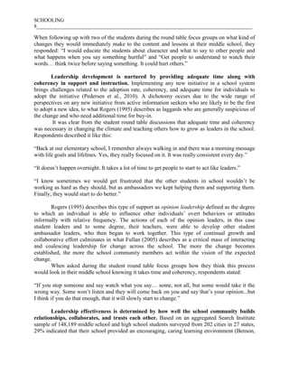 SCHOOLING
8___________________________________________________________________________________
When following up with two of the students during the round table focus groups on what kind of
changes they would immediately make to the content and lessons at their middle school, they
responded: “I would educate the students about character and what to say to other people and
what happens when you say something hurtful” and “Get people to understand to watch their
words… think twice before saying something. It could hurt others.”
Leadership development is nurtured by providing adequate time along with
coherency in support and instruction. Implementing any new initiative in a school system
brings challenges related to the adoption rate, coherency, and adequate time for individuals to
adopt the initiative (Pedersen et al., 2010). A dichotomy occurs due to the wide range of
perspectives on any new initiative from active information seekers who are likely to be the first
to adopt a new idea, to what Rogers (1995) describes as laggards who are generally suspicious of
the change and who need additional time for buy-in.
It was clear from the student round table discussions that adequate time and coherency
was necessary in changing the climate and teaching others how to grow as leaders in the school.
Respondents described it like this:
“Back at our elementary school, I remember always walking in and there was a morning message
with life goals and lifelines. Yes, they really focused on it. It was really consistent every day.”
“It doesn’t happen overnight. It takes a lot of time to get people to start to act like leaders.”
“I know sometimes we would get frustrated that the other students in school wouldn’t be
working as hard as they should, but as ambassadors we kept helping them and supporting them.
Finally, they would start to do better.”
Rogers (1995) describes this type of support as opinion leadership defined as the degree
to which an individual is able to influence other individuals’ overt behaviors or attitudes
informally with relative frequency. The actions of each of the opinion leaders, in this case
student leaders and to some degree, their teachers, were able to develop other student
ambassador leaders, who then began to work together. This type of continual growth and
collaborative effort culminates in what Fullan (2005) describes as a critical mass of interacting
and coalescing leadership for change across the school. The more the change becomes
established, the more the school community members act within the vision of the expected
change.
When asked during the student round table focus groups how they think this process
would look in their middle school knowing it takes time and coherency, respondents stated:
“If you stop someone and say watch what you say… some, not all, but some would take it the
wrong way. Some won’t listen and they will come back on you and say that’s your opinion...but
I think if you do that enough, that it will slowly start to change.”
Leadership effectiveness is determined by how well the school community builds
relationships, collaborates, and trusts each other. Based on an aggregated Search Institute
sample of 148,189 middle school and high school students surveyed from 202 cities in 27 states,
29% indicated that their school provided an encouraging, caring learning environment (Benson,
 