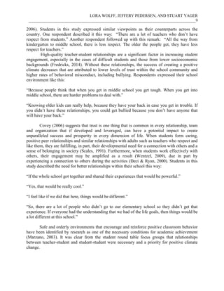 LORA WOLFF, JEFFERY PEDERSEN, AND STUART YAGER
___________________________________________________________________________________9
2006). Students in this study expressed similar viewpoints as their counterparts across the
country. One respondent described it this way: “There are a lot of teachers who don’t have
respect from students.” Another respondent followed up with this remark: “All the way from
kindergarten to middle school, there is less respect. The older the people get, they have less
respect for teachers.”
High-quality teacher-student relationships are a significant factor in increasing student
engagement, especially in the cases of difficult students and those from lower socioeconomic
backgrounds (Fredricks, 2014). Without these relationships, the success of creating a positive
climate decreases that are attributed to lower levels of trust within the school community and
higher rates of behavioral misconduct, including bullying. Respondents expressed their school
environment like this:
“Because people think that when you get in middle school you get tough. When you get into
middle school, there are harder problems to deal with.”
“Knowing older kids can really help, because they have your back in case you get in trouble. If
you didn’t have these relationships, you could get bullied because you don’t have anyone that
will have your back.”
Covey (2006) suggests that trust is one thing that is common in every relationship, team
and organization that if developed and leveraged, can have a potential impact to create
unparalleled success and prosperity in every dimension of life. When students form caring,
positive peer relationships and similar relationships with adults such as teachers who respect and
like them, they are fulfilling, in part, their developmental need for a connection with others and a
sense of belonging in society (Scales, 1991). Furthermore, when students work effectively with
others, their engagement may be amplified as a result (Wentzel, 2009), due in part by
experiencing a connection to others during the activities (Deci & Ryan, 2000). Students in this
study described the need for better relationships within their school this way:
“If the whole school got together and shared their experiences that would be powerful.”
“Yes, that would be really cool.”
“I feel like if we did that here, things would be different.”
“So, there are a lot of people who didn’t go to our elementary school so they didn’t get that
experience. If everyone had the understanding that we had of the life goals, then things would be
a lot different at this school.”
Safe and orderly environments that encourage and reinforce positive classroom behavior
have been identified by research as one of the necessary conditions for academic achievement
(Marzano, 2003). It was clear from the student round table focus groups that relationships
between teacher-student and student-student were necessary and a priority for positive climate
change.
 