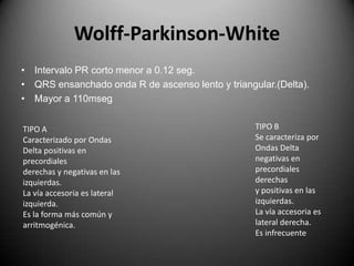 Wolff-Parkinson-WhiteIntervalo PR corto menor a 0.12 seg.QRS ensanchado onda R de ascenso lento y triangular.(Delta).Mayor a 110msegTIPO B Se caracteriza por Ondas Deltanegativas en precordiales derechasy positivas en las izquierdas.La vía accesoria es lateral derecha.Es infrecuenteTIPO A Caracterizado por Ondas Delta positivas en precordialesderechas y negativas en lasizquierdas.La vía accesoria es lateralizquierda.Es la forma más común yarritmogénica.