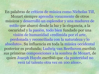 En palabras de  críticos de música como Nicholas Till , Mozart siempre  aprendía vorazmente  de otros músicos y  desarrolló un esplendor y una madurez de estilo  que abarcó desde la luz y la elegancia, a la oscuridad y  la pasión, todo bien  fundado por una  visión de humanidad «redimida por el arte, perdonada y reconciliada con la naturaleza y lo absoluto» . Su influencia en toda la  música occidental  posterior es profunda;  Ludwig van Beethoven  escribió sus primeras  composiciones a la sombra de Mozart , de quien  Joseph Haydn  escribió que  «la posteridad no verá tal talento otra vez en 100 años» . 