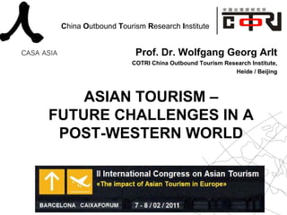 China Outbound Tourism Research Institute


                     Prof. Dr. Wolfgang Georg Arlt
                    COTRI China Outbound Tourism Research Institute,
                                                    Heide / Beijing



    ASIAN TOURISM –
FUTURE CHALLENGES IN A
 POST-WESTERN WORLD
 