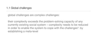 1.1 Global challenges
global challenges are complex challenges:
their complexity exceeds the problem-solving capacity of any
currently existing social system – complexity needs to be reduced
in order to enable the system to cope with the challenges*: by
establishing a meta-level
 