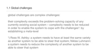 1.1 Global challenges
global challenges are complex challenges:
their complexity exceeds the problem-solving capacity of any
currently existing social system – complexity needs to be reduced
in order to enable the system to cope with the challenges*: by
establishing a meta-level
*) Ross W. Ashby: a system needs to have at least the same variety
as another system to be able to steer that system; Niklas Luhmann:
a system needs to reduce the complexity of another system to be
able to steer that system
 