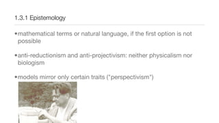 1.3.1 Epistemology
•mathematical terms or natural language, if the ﬁrst option is not
possible
•anti-reductionism and anti-projectivism: neither physicalism nor
biologism
•models mirror only certain traits ("perspectivism")
 