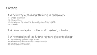 Contents
1 A new way of thinking: thinking in complexity
1.1 Global challenges
1.2 Integrativism
1.3 Ludwig von Bertalanffy's General System Theory (GST)
1.4 Science
2 A new conception of the world: self-organisation
3 A new design of the future: humane systems design
3.1 Evolutionary systems stage model
3.2 Neither strict determinism nor indeterminism
3.3 World system transition
 