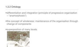 1.3.2 Ontology
•differentiation and integration (principle of progressive organisation
– "anamorphosis")
•the concept of wholeness: maintenance of the organisation through
change of components
•superposition of many levels
 