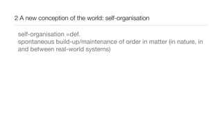2 A new conception of the world: self-organisation
self-organisation =def.
spontaneous build-up/maintenance of order in matter (in nature, in
and between real-world systems)
 