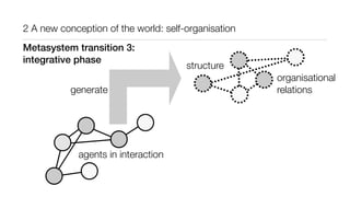 2 A new conception of the world: self-organisation
agents in interaction
generate
structure
organisational
relations
Metasystem transition 3:
integrative phase
 