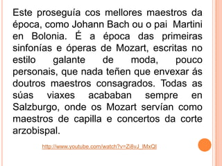 Este proseguía cos mellores maestros da
época, como Johann Bach ou o pai Martini
en Bolonia. É a época das primeiras
sinfonías e óperas de Mozart, escritas no
estilo
galante
de
moda,
pouco
personais, que nada teñen que envexar ás
doutros maestros consagrados. Todas as
súas viaxes acababan sempre en
Salzburgo, onde os Mozart servían como
maestros de capilla e concertos da corte
arzobispal.
http://www.youtube.com/watch?v=Zi8vJ_lMxQI

 