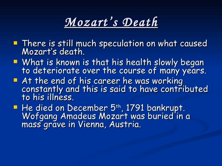 the mystery surrounding wolfgang amadeus mozarts death We tend to think of wolfgang mozart as a happy child, eager to please, proud of his stunning musical gifts by the same token we then tend to wonder how he turned into a arrogant, callous, supercilious musical snob of course, the movie amadeus captures in caricature that part of his personality but still, when. the mystery surrounding wolfgang amadeus mozarts death We tend to think of wolfgang mozart as a happy child, eager to please, proud of his stunning musical gifts by the same token we then tend to wonder how he turned into a arrogant, callous, supercilious musical snob of course, the movie amadeus captures in caricature that part of his personality but still, when.