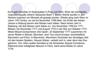 Auch gab Konzerte im Kaiserpalast in Prag und Wien. Einer der wichtigsten 
Inspirationsquelle Johann Sebastian Bach 't. Bachs Werke wurden in den 
Werken inspiriert von Mozarts oft gezeigt worden. Wieder ging nach Wien im 
Jahre 1767 binäre, wo sie bis November 1768 blieb. Am Ende des letzten 
Jahres in Alzburg kamen drei Reisen nach Italien. Nach einem Jahr in 
Salzburg, hat drei Reisen nach Italien zu. Von November 1769 bis 1771 
Möwen, bis November 1771 und August 1772 in der Zeit von Oktober 1773 
Möwe Mozart komponieren drei Opern. 23 September 1777 zusammen mit 
seiner Mutter in Mozart, München, eine Tour durch Europa, einschließlich 
Mannheim und Paris. In Mannheim, Mannheim Orchester der damaligen Zeit 
mit den besten Spielern. Aloysia Weber, verliebt sich in, aber dann das Duo 
getrennt. Vier Jahre später heiratete er die Schwester Aloysia Constanza. 
Während einer erfolglosen Besuch in Paris, starb seine Mutter im Jahre 
1778. 
 
