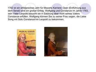 1782 ist ein erfolgreiches Jahr für Mozarts Karriere: Oper (Entführung aus 
dem Serail) wird ein großer Erfolg. Wolfgang und Constanze im Jahre 1783, 
sein Vater Leopold besucht sie in Salzburg aber nicht seines Vaters 
Constanze erfüllen. Wolfgang können Sie zu seiner Frau sagen, die Liebe 
Song mit Solo Constanze'nin Leopold zu bekommen. 
 