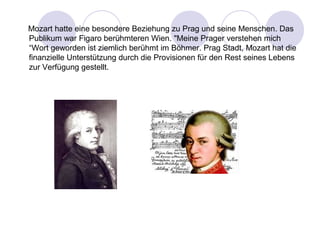 Mozart hatte eine besondere Beziehung zu Prag und seine Menschen. Das 
Publikum war Figaro berühmteren Wien. "Meine Prager verstehen mich 
“Wort geworden ist ziemlich berühmt im Böhmer. Prag Stadt, Mozart hat die 
finanzielle Unterstützung durch die Provisionen für den Rest seines Lebens 
zur Verfügung gestellt. 
 