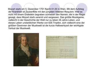 Mozart starb am 5. Dezember 1791 Nacht 01.00 in Wien. Mit dem Aufstieg 
der Krankheit ist Zauberflöte mit den jüngsten Arbeiten Requiem. Weil es 
nicht mit einem Grabstein begraben schrieben den Namen, die in der Regel 
gesagt, dass Mozart starb verarmt und vergessen. Das größte Musikgenie, 
vielleicht in der Geschichte der Welt nur zu leben 35 Jahre Leben, und 
dieses Leben unsterblichen Werke von 626 Tropfen, sich vielleicht eine der 
größten Gewinnen der Musikwelt ist die kurze Halbwertszeit der wichtigste 
Verlust der Musikwelt. 
 