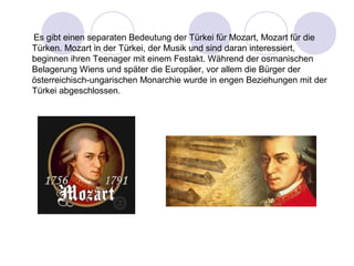 Es gibt einen separaten Bedeutung der Türkei für Mozart, Mozart für die 
Türken. Mozart in der Türkei, der Musik und sind daran interessiert, 
beginnen ihren Teenager mit einem Festakt. Während der osmanischen 
Belagerung Wiens und später die Europäer, vor allem die Bürger der 
österreichisch-ungarischen Monarchie wurde in engen Beziehungen mit der 
Türkei abgeschlossen. 
