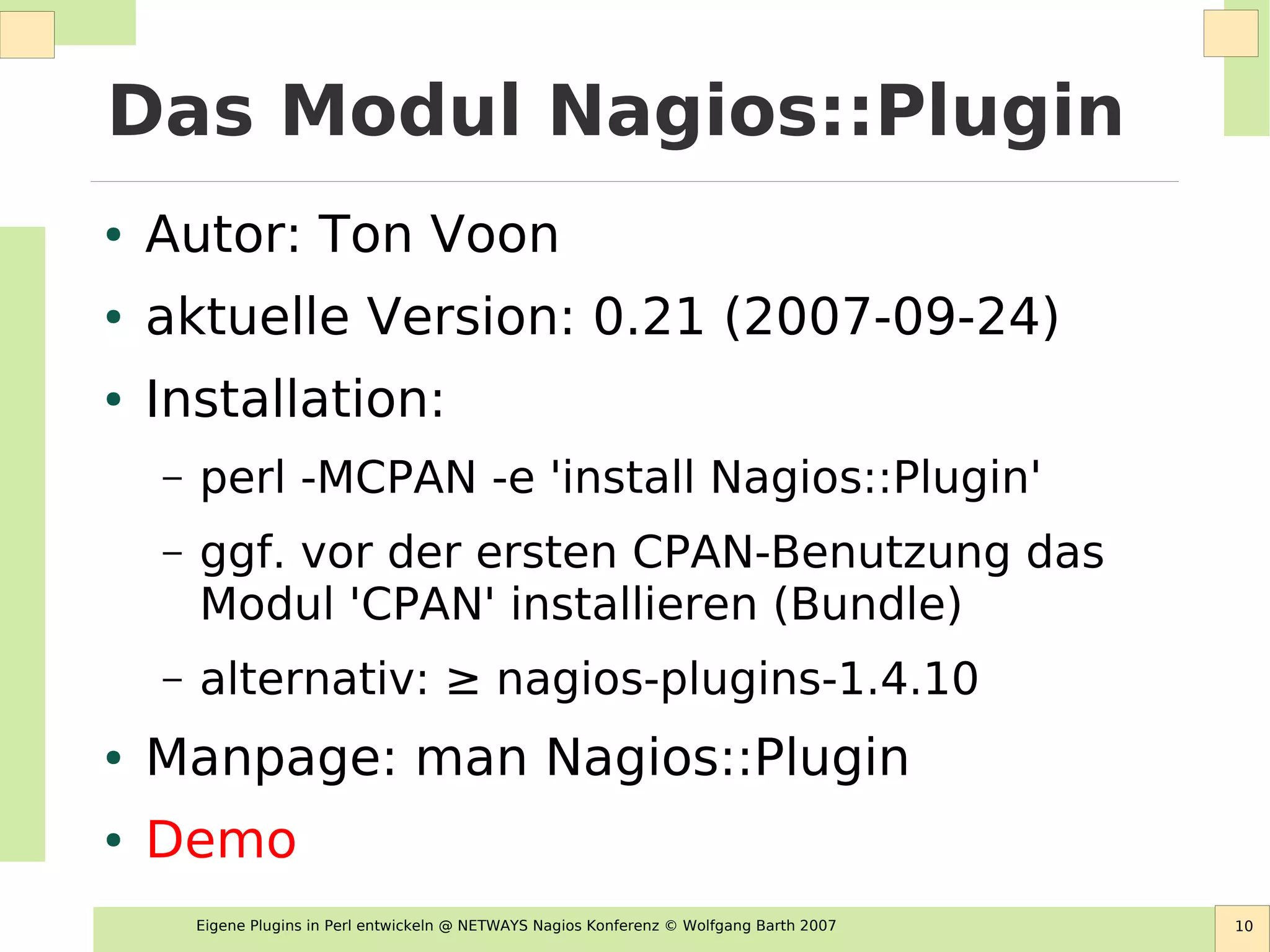 Eigene Plugins in Perl entwickeln @ NETWAYS Nagios Konferenz © Wolfgang Barth 2007 10
Das Modul Nagios::Plugin
● Autor: Ton Voon
● aktuelle Version: 0.21 (2007-09-24)
● Installation:
– perl -MCPAN -e 'install Nagios::Plugin'
– ggf. vor der ersten CPAN-Benutzung das
Modul 'CPAN' installieren (Bundle)
– alternativ: ≥ nagios-plugins-1.4.10
● Manpage: man Nagios::Plugin
● Demo
 