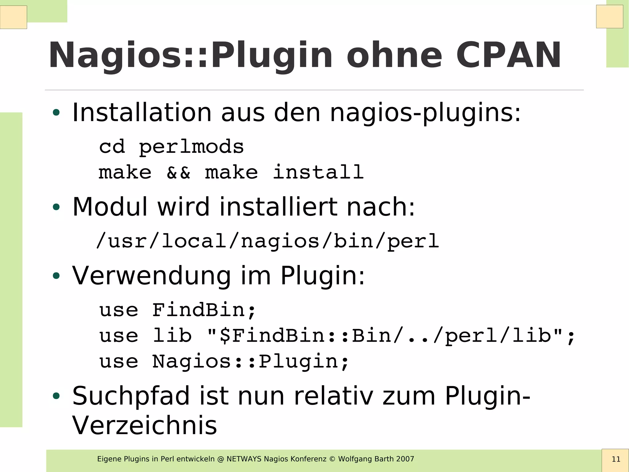 Eigene Plugins in Perl entwickeln @ NETWAYS Nagios Konferenz © Wolfgang Barth 2007 11
Nagios::Plugin ohne CPAN
● Installation aus den nagios-plugins:
cd perlmods
make && make install
● Modul wird installiert nach:
 /usr/local/nagios/bin/perl
● Verwendung im Plugin:
use FindBin;
use lib "$FindBin::Bin/../perl/lib";
use Nagios::Plugin;
● Suchpfad ist nun relativ zum Plugin-
Verzeichnis
 