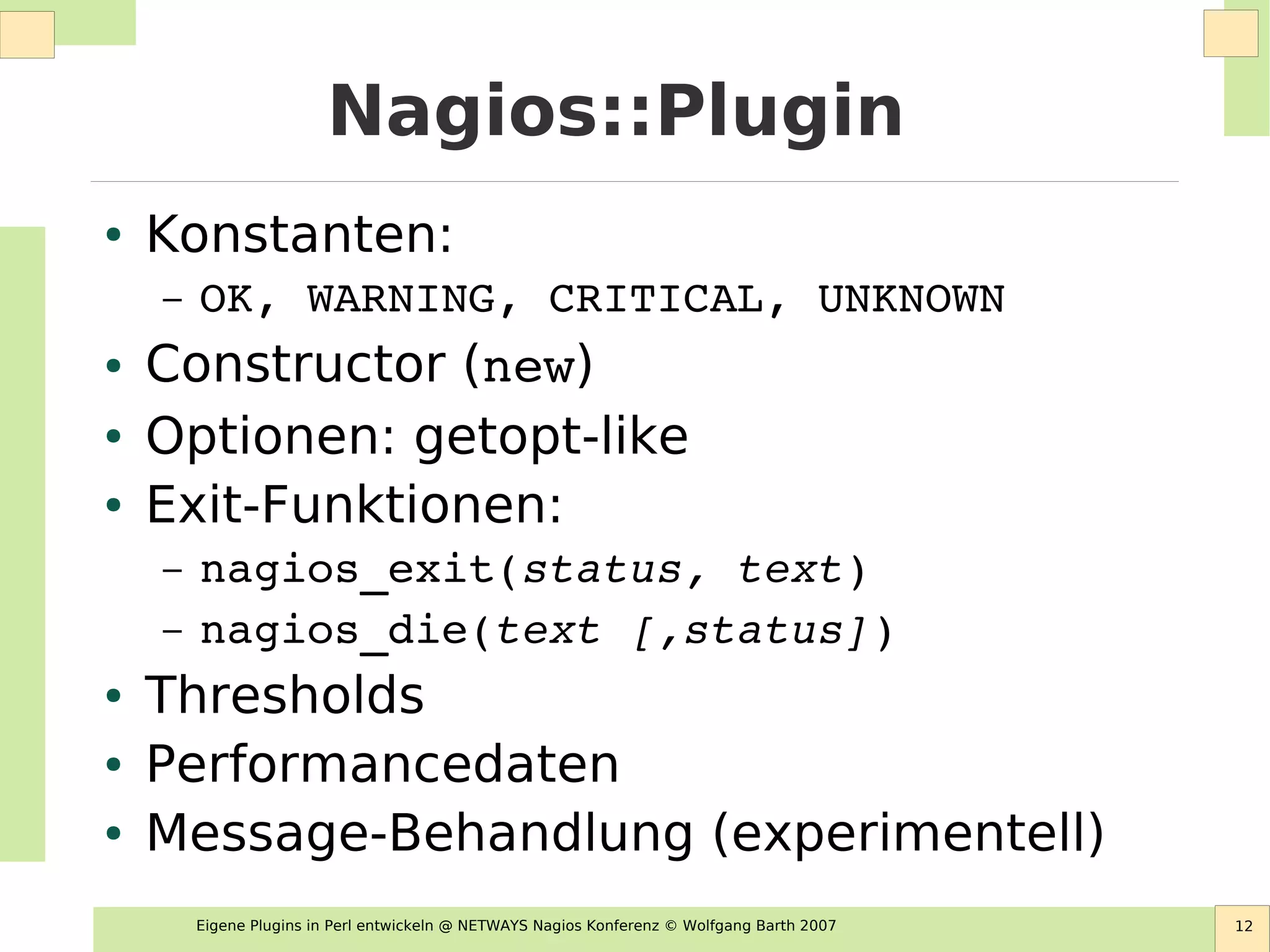 Eigene Plugins in Perl entwickeln @ NETWAYS Nagios Konferenz © Wolfgang Barth 2007 12
Nagios::Plugin
● Konstanten:
– OK, WARNING, CRITICAL, UNKNOWN
● Constructor (new)
● Optionen: getopt-like
● Exit-Funktionen:
– nagios_exit(status, text)
– nagios_die(text [,status])
● Thresholds
● Performancedaten
● Message-Behandlung (experimentell)
 