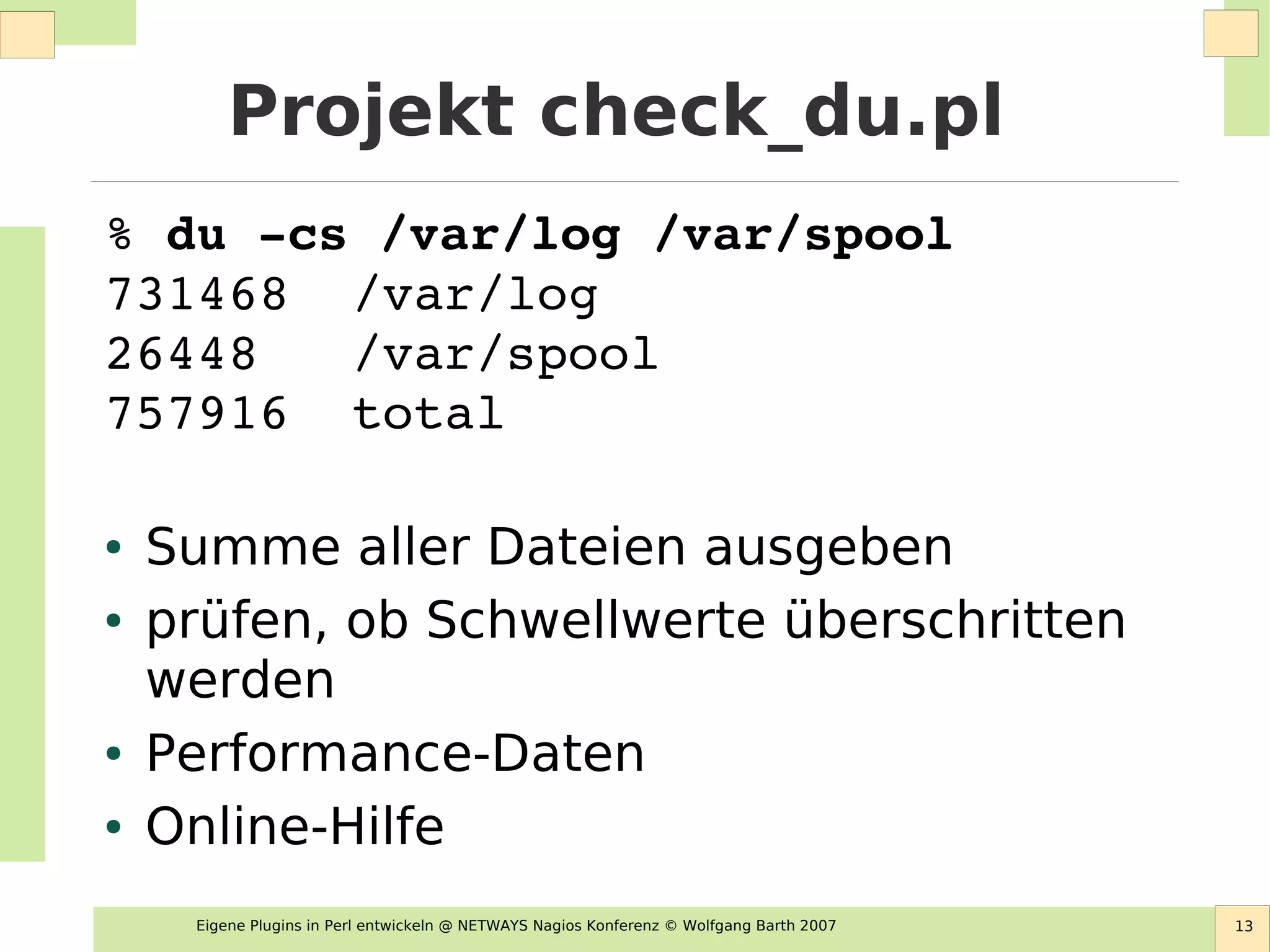 Eigene Plugins in Perl entwickeln @ NETWAYS Nagios Konferenz © Wolfgang Barth 2007 13
Projekt check_du.pl
% du ­cs /var/log /var/spool
731468  /var/log
26448   /var/spool
757916  total
● Summe aller Dateien ausgeben
● prüfen, ob Schwellwerte überschritten
werden
● Performance-Daten
● Online-Hilfe
 
