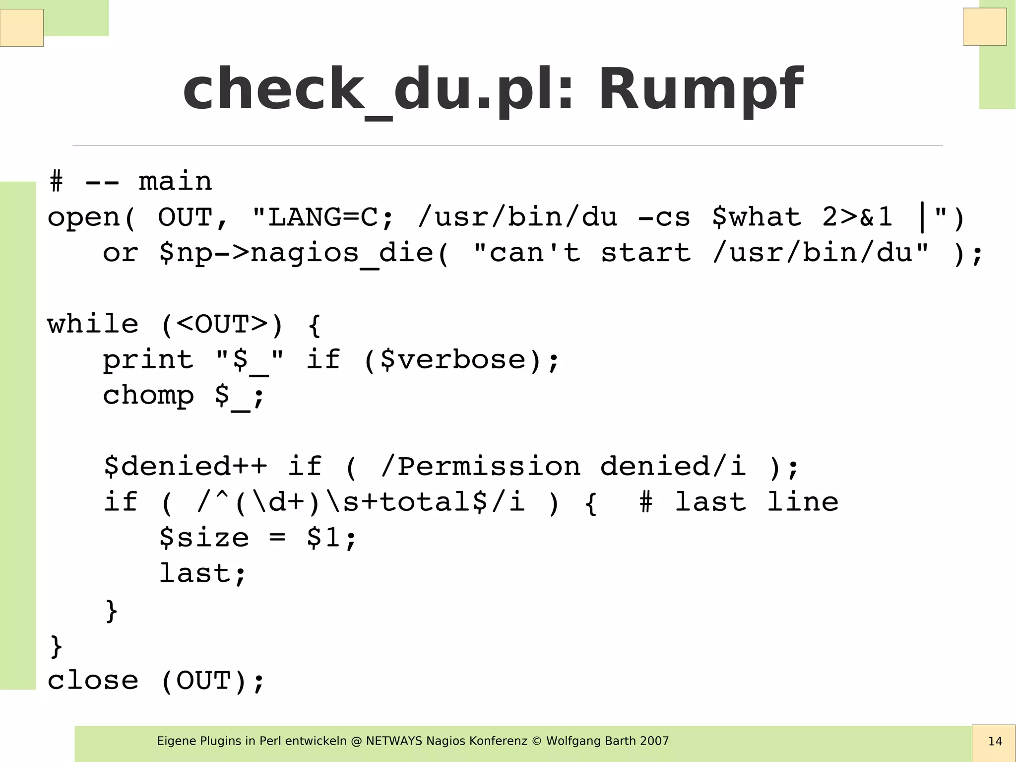 Eigene Plugins in Perl entwickeln @ NETWAYS Nagios Konferenz © Wolfgang Barth 2007 14
check_du.pl: Rumpf
# ­­ main
open( OUT, "LANG=C; /usr/bin/du ­cs $what 2>&1 |") 
   or $np­>nagios_die( "can't start /usr/bin/du" );
while (<OUT>) {
   print "$_" if ($verbose);
   chomp $_;
   
   $denied++ if ( /Permission denied/i );
   if ( /^(d+)s+total$/i ) {  # last line
      $size = $1;
      last;
   }
}
close (OUT);
 