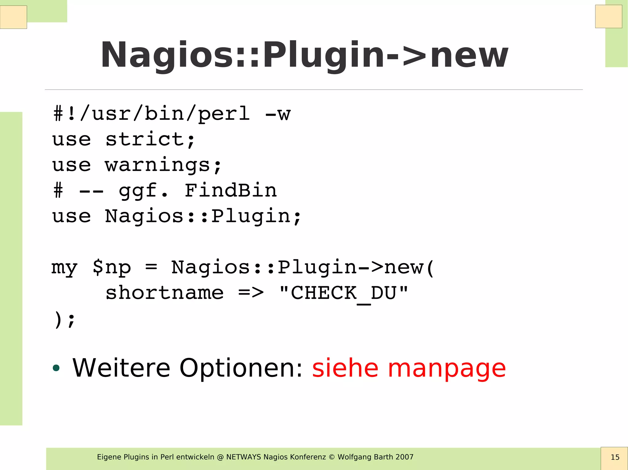 Eigene Plugins in Perl entwickeln @ NETWAYS Nagios Konferenz © Wolfgang Barth 2007 15
Nagios::Plugin->new
#!/usr/bin/perl ­w
use strict;
use warnings;
# ­­ ggf. FindBin
use Nagios::Plugin;
my $np = Nagios::Plugin­>new( 
    shortname => "CHECK_DU" 
);
● Weitere Optionen: siehe manpage
 