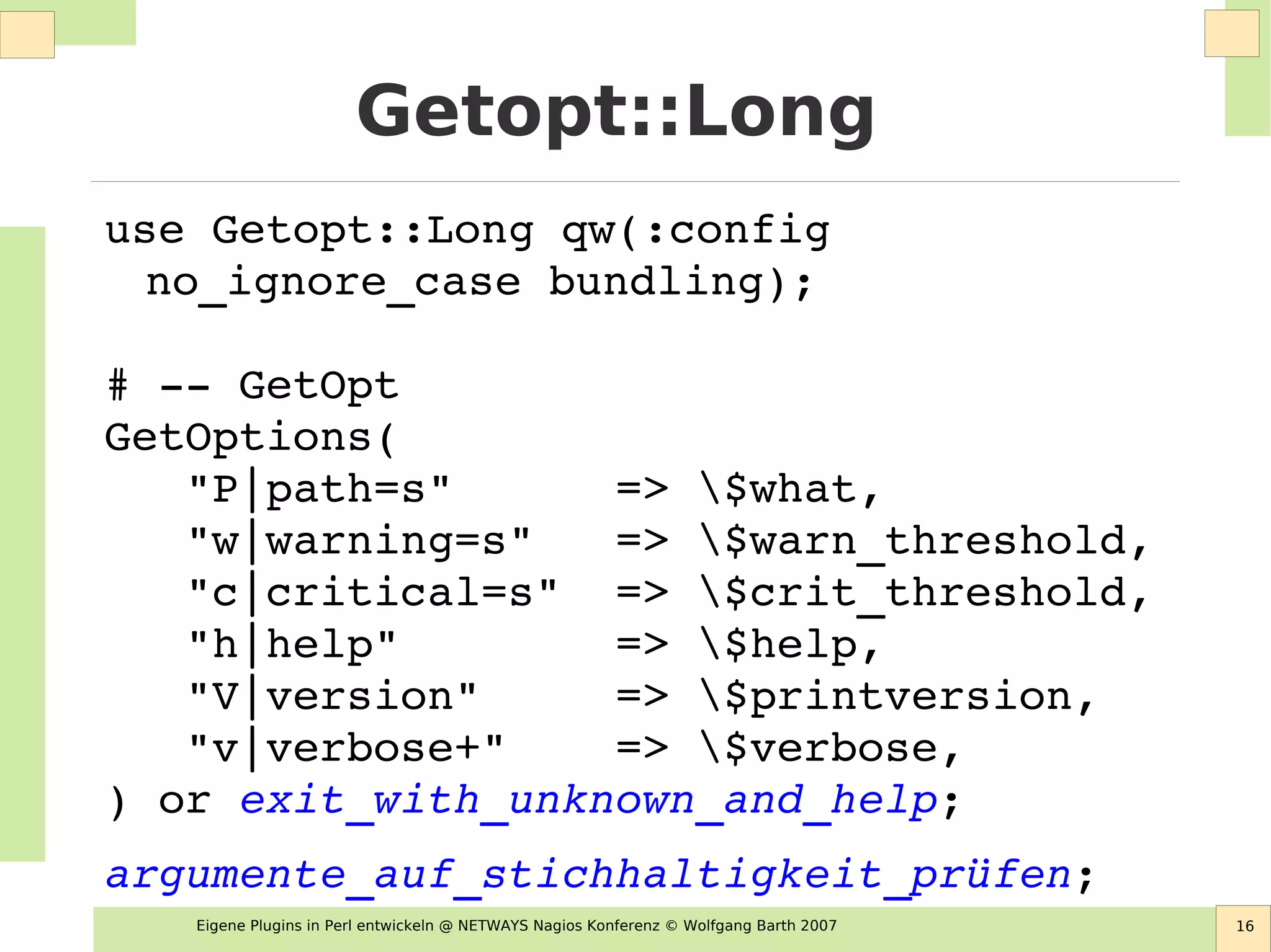 Eigene Plugins in Perl entwickeln @ NETWAYS Nagios Konferenz © Wolfgang Barth 2007 16
Getopt::Long
use Getopt::Long qw(:config 
no_ignore_case bundling);
# ­­ GetOpt
GetOptions(
   "P|path=s"      => $what,
   "w|warning=s"   => $warn_threshold,
   "c|critical=s"  => $crit_threshold,
   "h|help"        => $help,
   "V|version"     => $printversion,
   "v|verbose+"    => $verbose,
) or exit_with_unknown_and_help;
argumente_auf_stichhaltigkeit_prüfen;
 