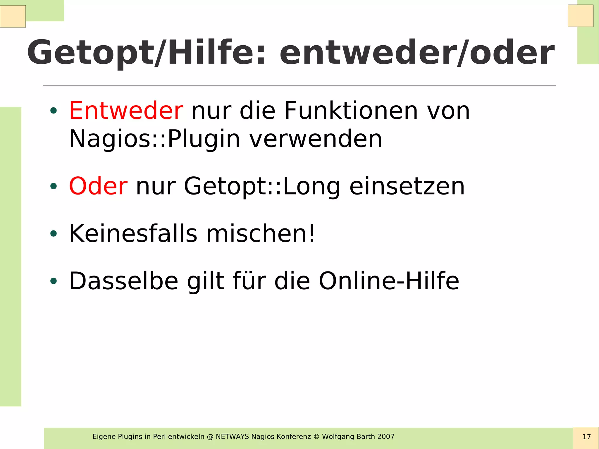 Eigene Plugins in Perl entwickeln @ NETWAYS Nagios Konferenz © Wolfgang Barth 2007 17
Getopt/Hilfe: entweder/oder
● Entweder nur die Funktionen von
Nagios::Plugin verwenden
● Oder nur Getopt::Long einsetzen
● Keinesfalls mischen!
● Dasselbe gilt für die Online-Hilfe
 