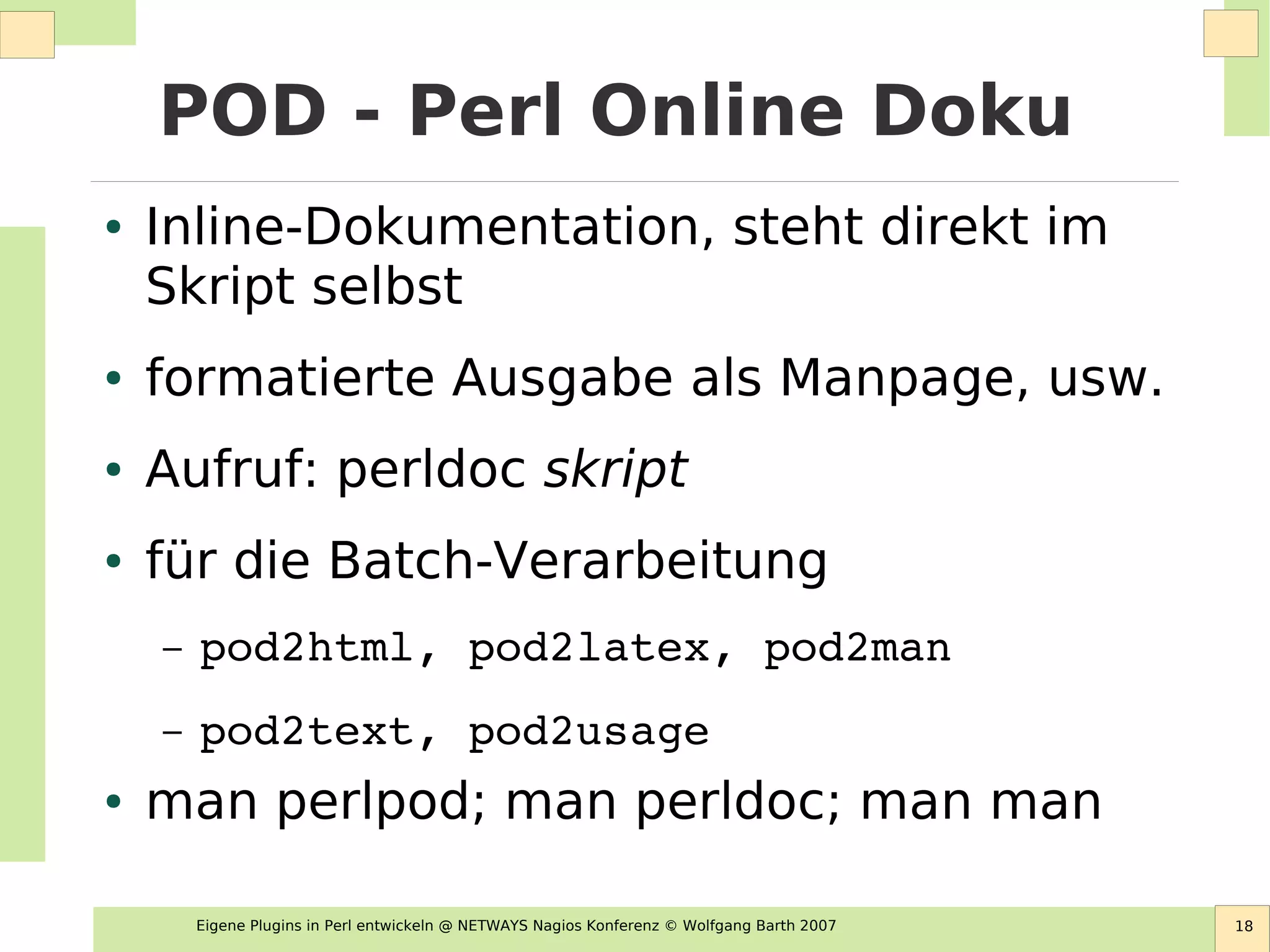 Eigene Plugins in Perl entwickeln @ NETWAYS Nagios Konferenz © Wolfgang Barth 2007 18
POD - Perl Online Doku
● Inline-Dokumentation, steht direkt im
Skript selbst
● formatierte Ausgabe als Manpage, usw.
● Aufruf: perldoc skript
● für die Batch-Verarbeitung
– pod2html, pod2latex, pod2man
– pod2text, pod2usage
● man perlpod; man perldoc; man man
 