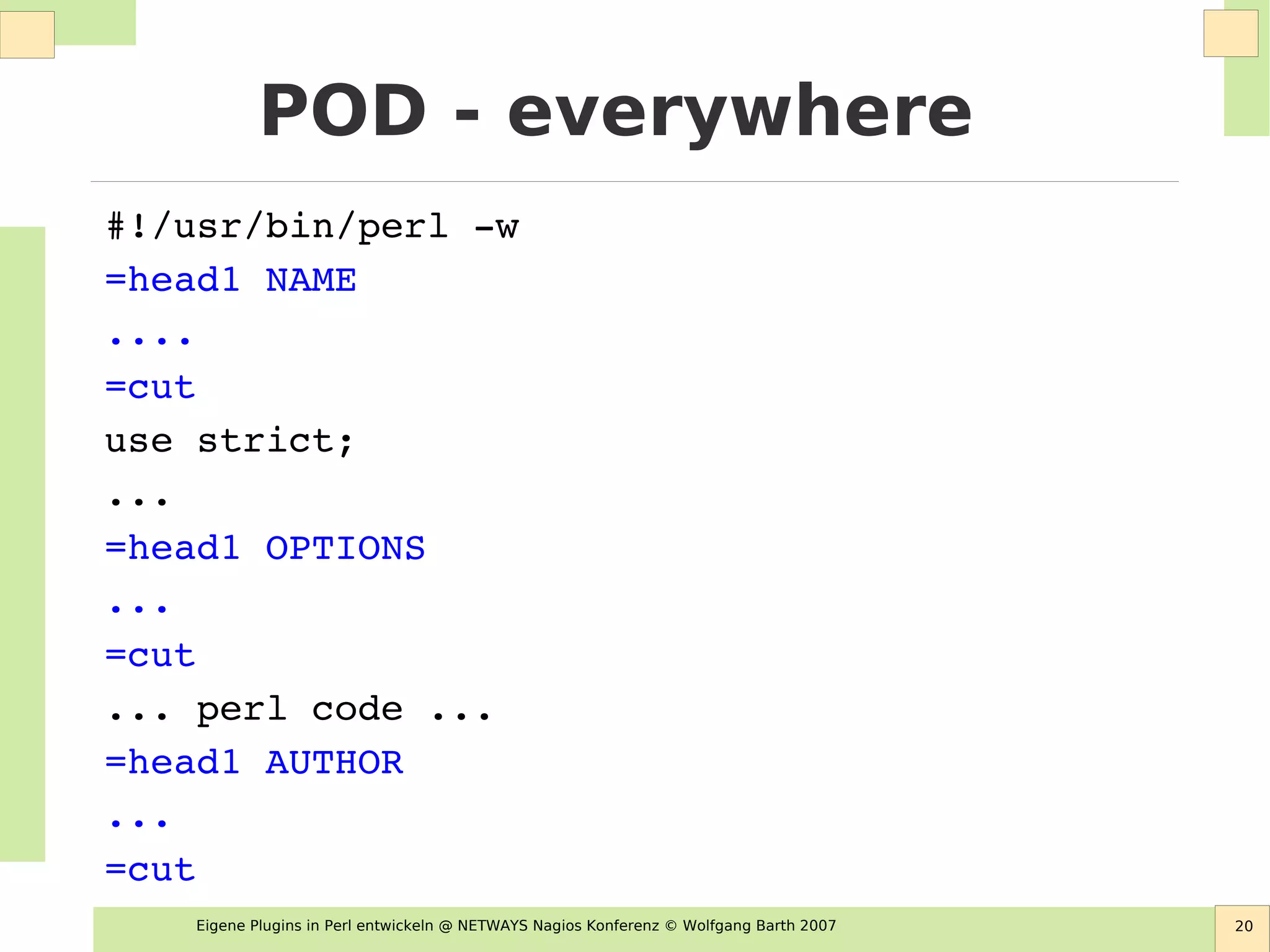 Eigene Plugins in Perl entwickeln @ NETWAYS Nagios Konferenz © Wolfgang Barth 2007 20
POD - everywhere
#!/usr/bin/perl ­w
=head1 NAME
....
=cut
use strict;
...
=head1 OPTIONS
...
=cut
... perl code ...
=head1 AUTHOR
...
=cut
 