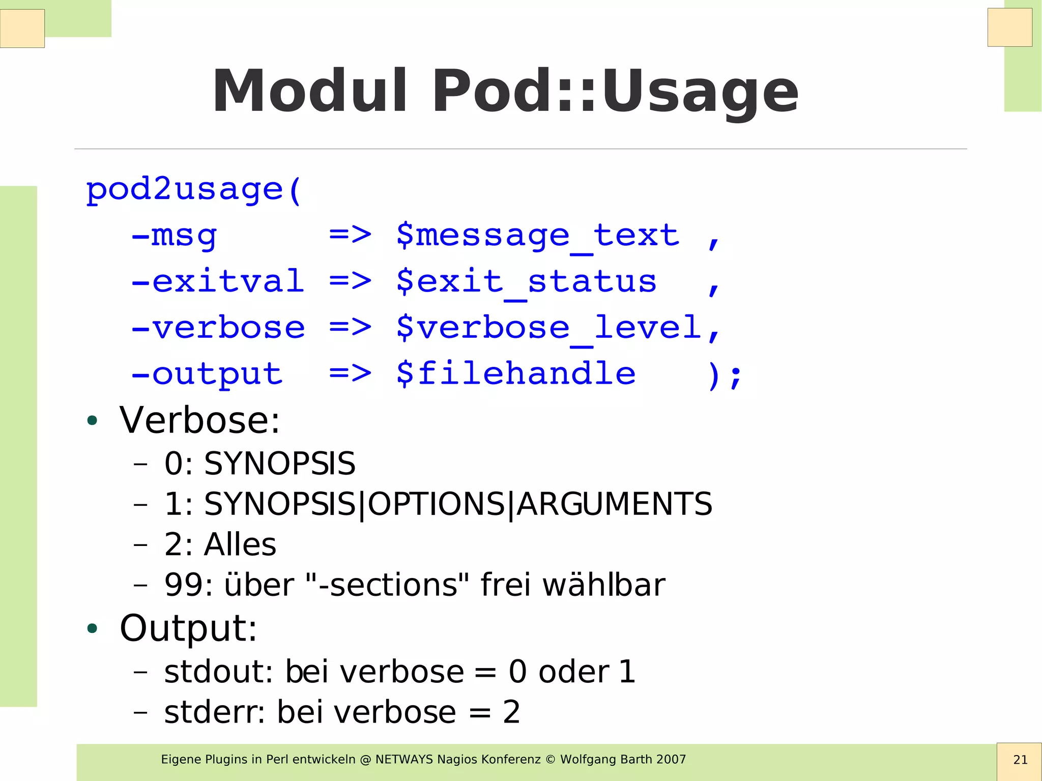 Eigene Plugins in Perl entwickeln @ NETWAYS Nagios Konferenz © Wolfgang Barth 2007 21
Modul Pod::Usage
pod2usage(
  ­msg     => $message_text ,        
  ­exitval => $exit_status  ,
  ­verbose => $verbose_level,
  ­output  => $filehandle   );
● Verbose:
– 0: SYNOPSIS
– 1: SYNOPSIS|OPTIONS|ARGUMENTS
– 2: Alles
– 99: über "-sections" frei wählbar
● Output:
– stdout: bei verbose = 0 oder 1
– stderr: bei verbose = 2
 