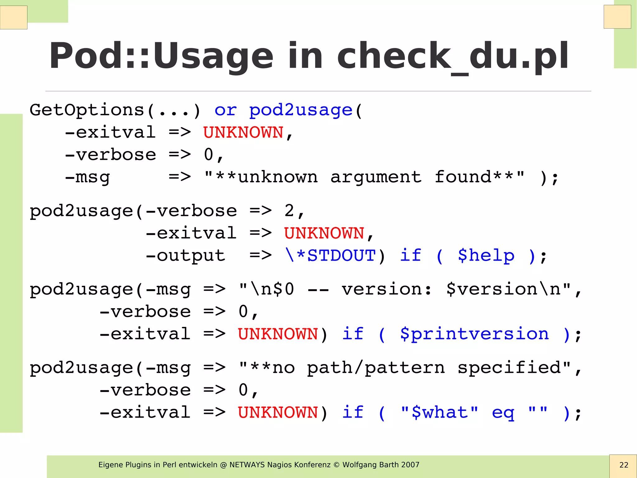 Eigene Plugins in Perl entwickeln @ NETWAYS Nagios Konferenz © Wolfgang Barth 2007 22
Pod::Usage in check_du.pl
GetOptions(...) or pod2usage( 
   ­exitval => UNKNOWN,
   ­verbose => 0,
   ­msg     => "**unknown argument found**" );
pod2usage(­verbose => 2,
          ­exitval => UNKNOWN,
          ­output  => *STDOUT) if ( $help );
pod2usage(­msg => "n$0 ­­ version: $versionn",
      ­verbose => 0,
      ­exitval => UNKNOWN) if ( $printversion );
pod2usage(­msg => "**no path/pattern specified",
      ­verbose => 0,
      ­exitval => UNKNOWN) if ( "$what" eq "" );
 