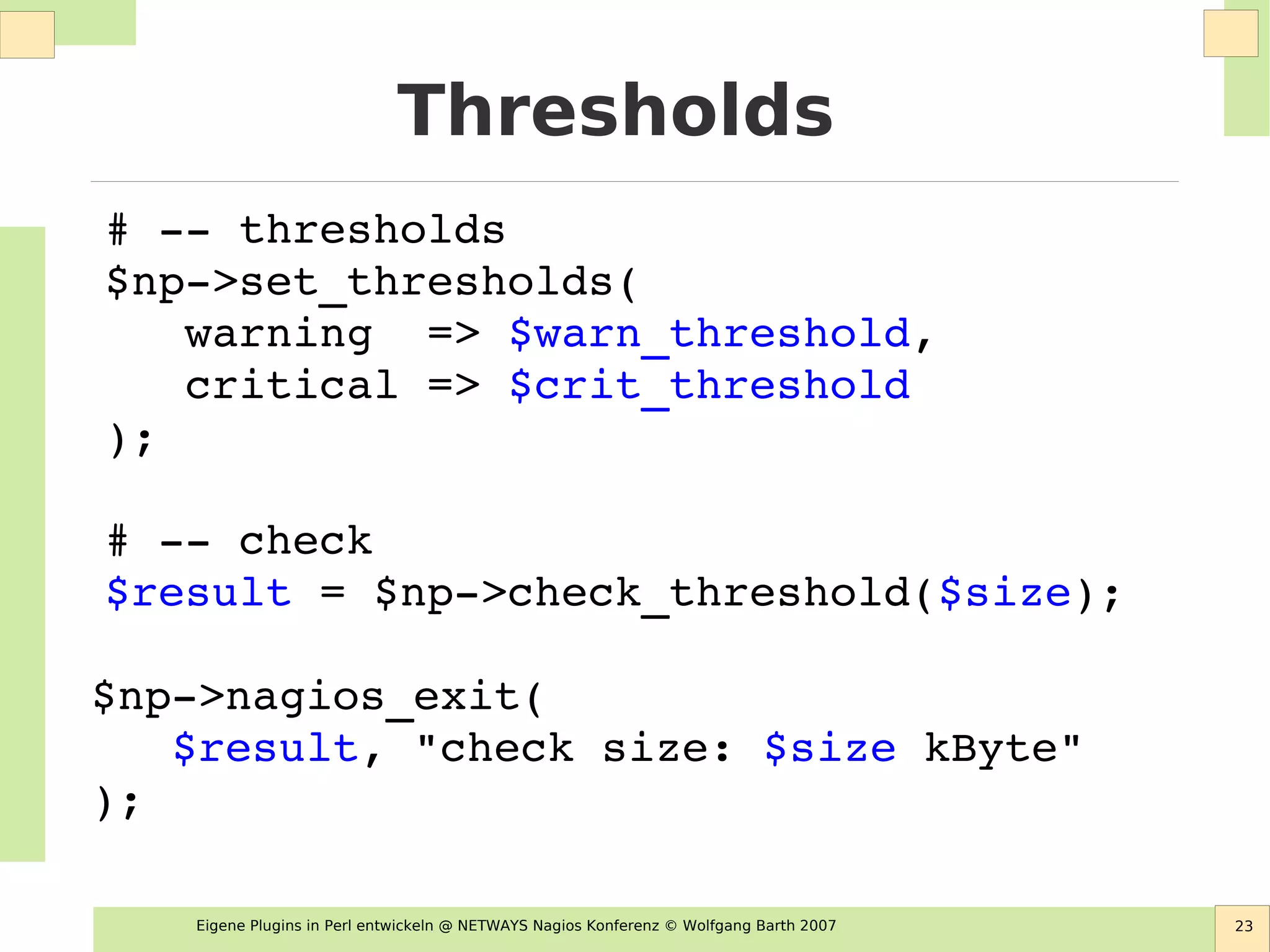 Eigene Plugins in Perl entwickeln @ NETWAYS Nagios Konferenz © Wolfgang Barth 2007 23
Thresholds
# ­­ thresholds
$np­>set_thresholds(
   warning  => $warn_threshold,
   critical => $crit_threshold
);
# ­­ check
$result = $np­>check_threshold($size);
$np­>nagios_exit( 
   $result, "check size: $size kByte"
);
 
