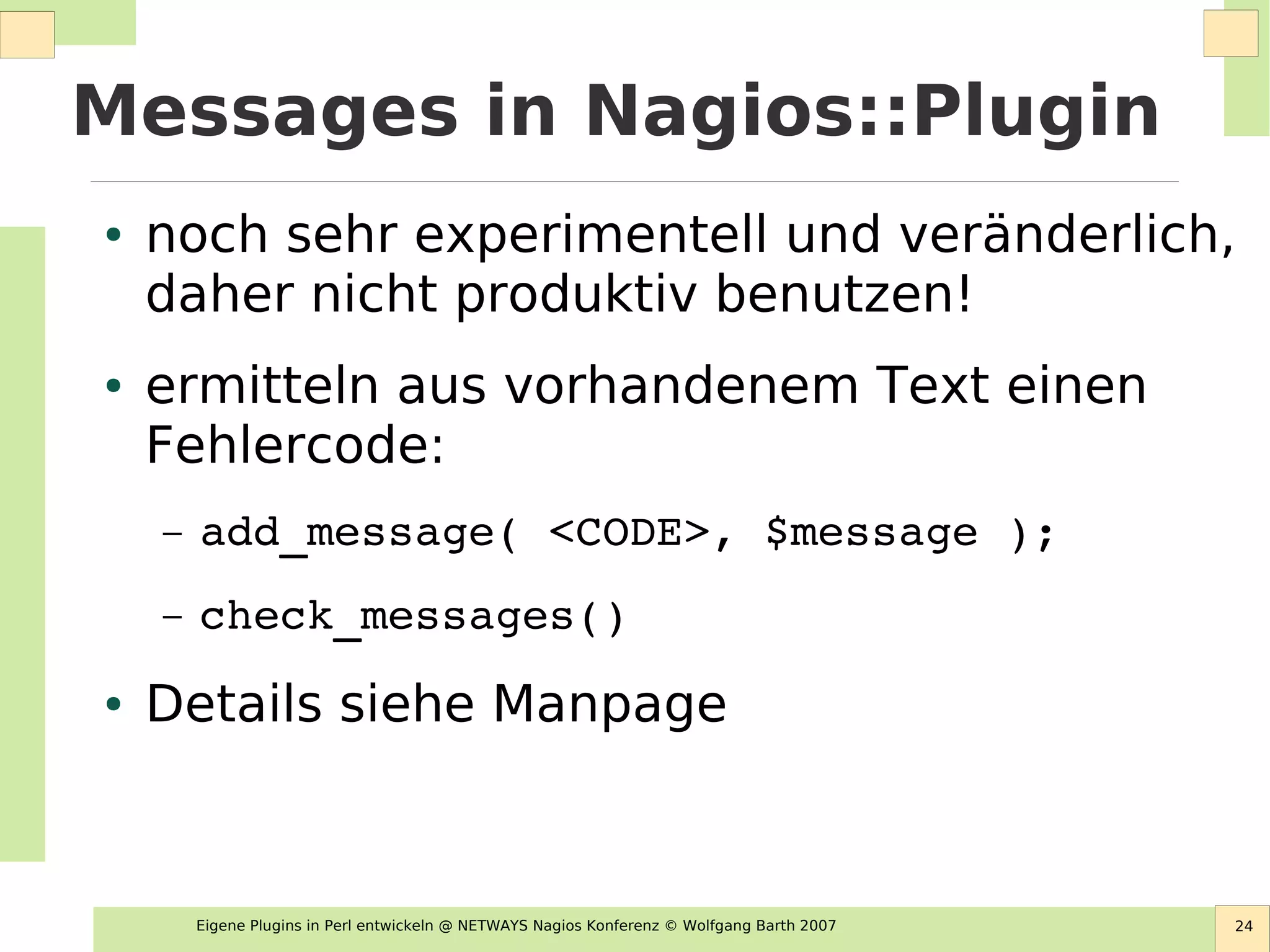 Eigene Plugins in Perl entwickeln @ NETWAYS Nagios Konferenz © Wolfgang Barth 2007 24
Messages in Nagios::Plugin
● noch sehr experimentell und veränderlich,
daher nicht produktiv benutzen!
● ermitteln aus vorhandenem Text einen
Fehlercode:
– add_message( <CODE>, $message );
– check_messages()
● Details siehe Manpage
 