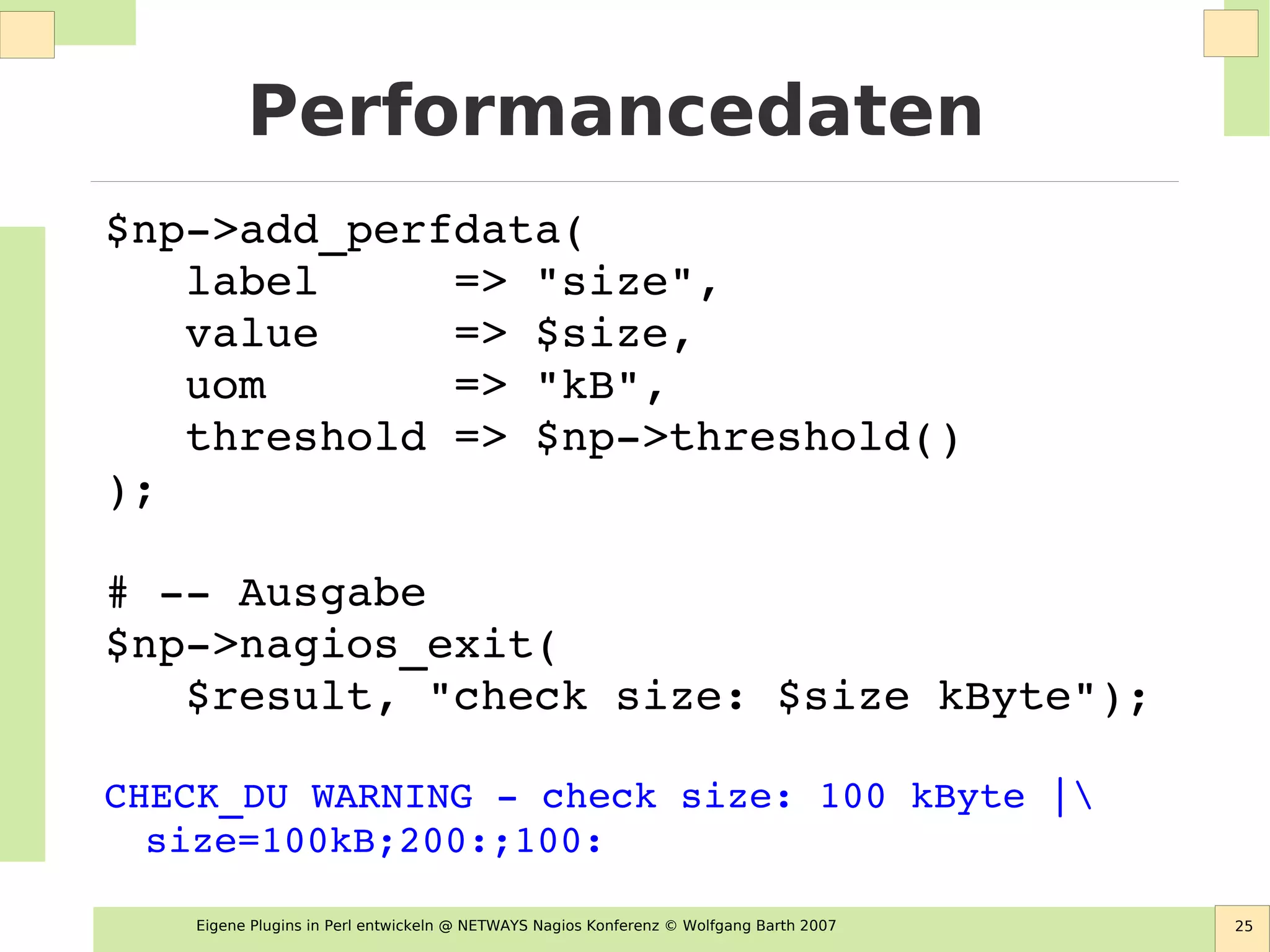 Eigene Plugins in Perl entwickeln @ NETWAYS Nagios Konferenz © Wolfgang Barth 2007 25
Performancedaten
$np­>add_perfdata( 
   label     => "size", 
   value     => $size,
   uom       => "kB", 
   threshold => $np­>threshold() 
);
# ­­ Ausgabe
$np­>nagios_exit( 
   $result, "check size: $size kByte");
CHECK_DU WARNING ­ check size: 100 kByte | 
size=100kB;200:;100:
 