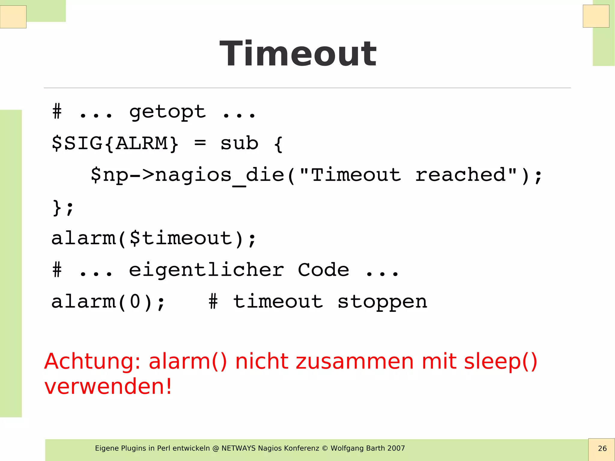 Eigene Plugins in Perl entwickeln @ NETWAYS Nagios Konferenz © Wolfgang Barth 2007 26
Timeout
# ... getopt ...
$SIG{ALRM} = sub { 
   $np­>nagios_die("Timeout reached"); 
};
alarm($timeout);
# ... eigentlicher Code ...
alarm(0);   # timeout stoppen
Achtung: alarm() nicht zusammen mit sleep()
verwenden!
 