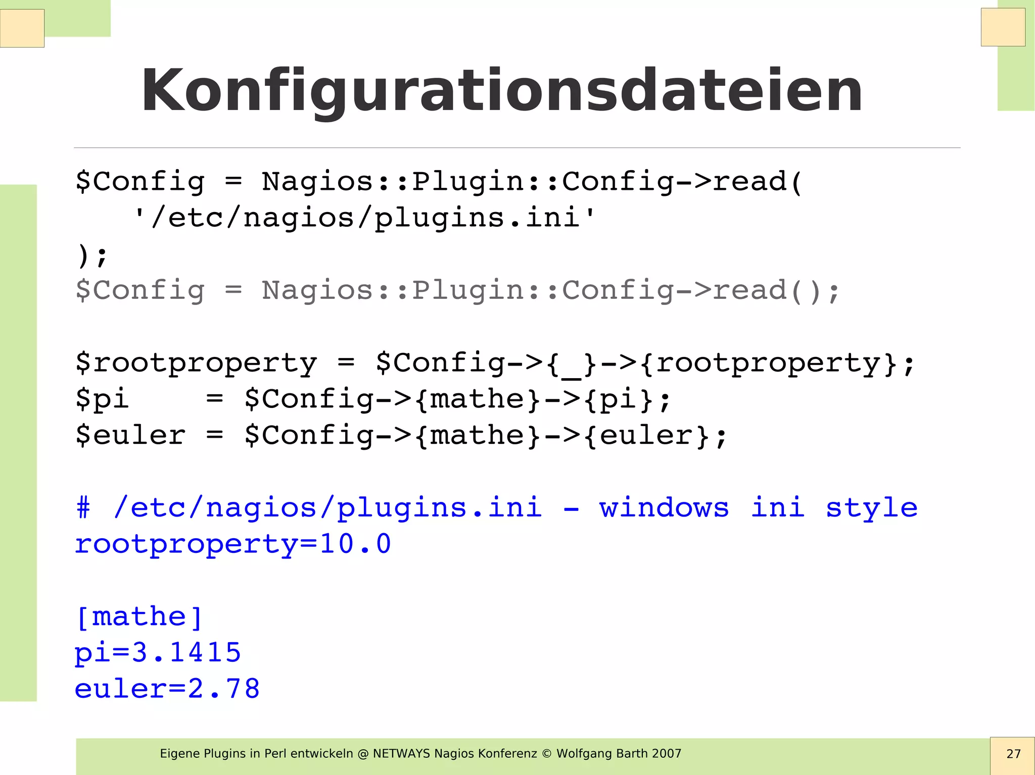 Eigene Plugins in Perl entwickeln @ NETWAYS Nagios Konferenz © Wolfgang Barth 2007 27
Konfigurationsdateien
$Config = Nagios::Plugin::Config­>read(    
   '/etc/nagios/plugins.ini' 
);
$Config = Nagios::Plugin::Config­>read();
    
$rootproperty = $Config­>{_}­>{rootproperty};
$pi    = $Config­>{mathe}­>{pi};
$euler = $Config­>{mathe}­>{euler};
# /etc/nagios/plugins.ini ­ windows ini style
rootproperty=10.0
[mathe]
pi=3.1415
euler=2.78
 