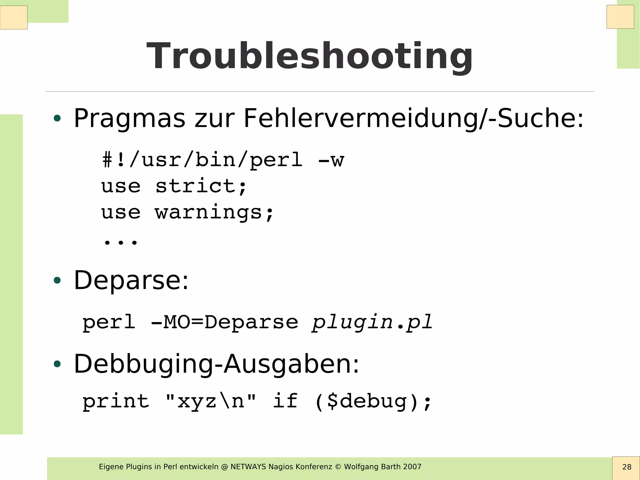 Eigene Plugins in Perl entwickeln @ NETWAYS Nagios Konferenz © Wolfgang Barth 2007 28
Troubleshooting
● Pragmas zur Fehlervermeidung/-Suche:
#!/usr/bin/perl ­w
use strict;
use warnings;
...
● Deparse:
perl ­MO=Deparse plugin.pl
● Debbuging-Ausgaben:
print "xyzn" if ($debug);
 