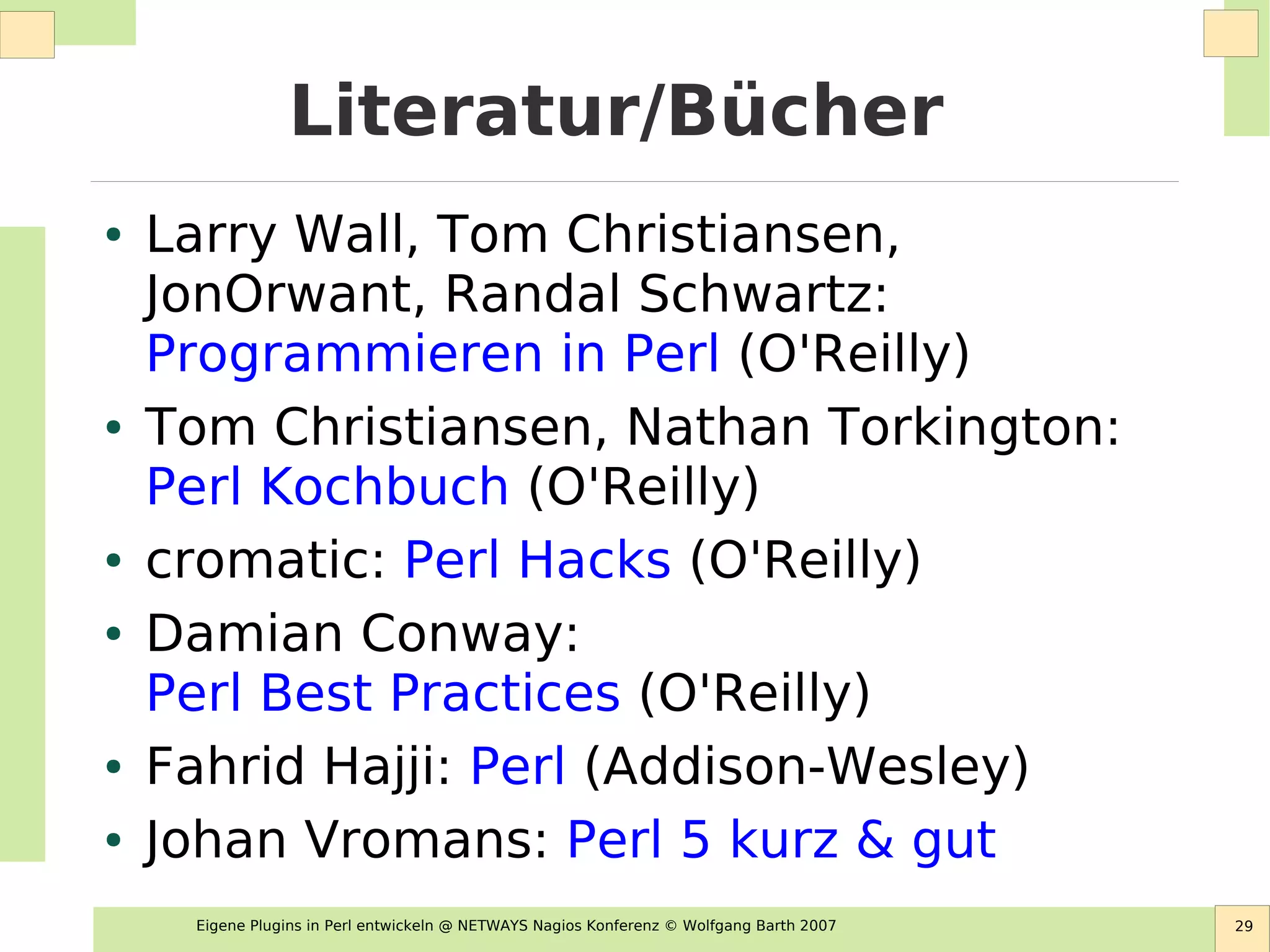 Eigene Plugins in Perl entwickeln @ NETWAYS Nagios Konferenz © Wolfgang Barth 2007 29
Literatur/Bücher
● Larry Wall, Tom Christiansen,
JonOrwant, Randal Schwartz:
Programmieren in Perl (O'Reilly)
● Tom Christiansen, Nathan Torkington:
Perl Kochbuch (O'Reilly)
● cromatic: Perl Hacks (O'Reilly)
● Damian Conway:
Perl Best Practices (O'Reilly)
● Fahrid Hajji: Perl (Addison-Wesley)
● Johan Vromans: Perl 5 kurz & gut
 