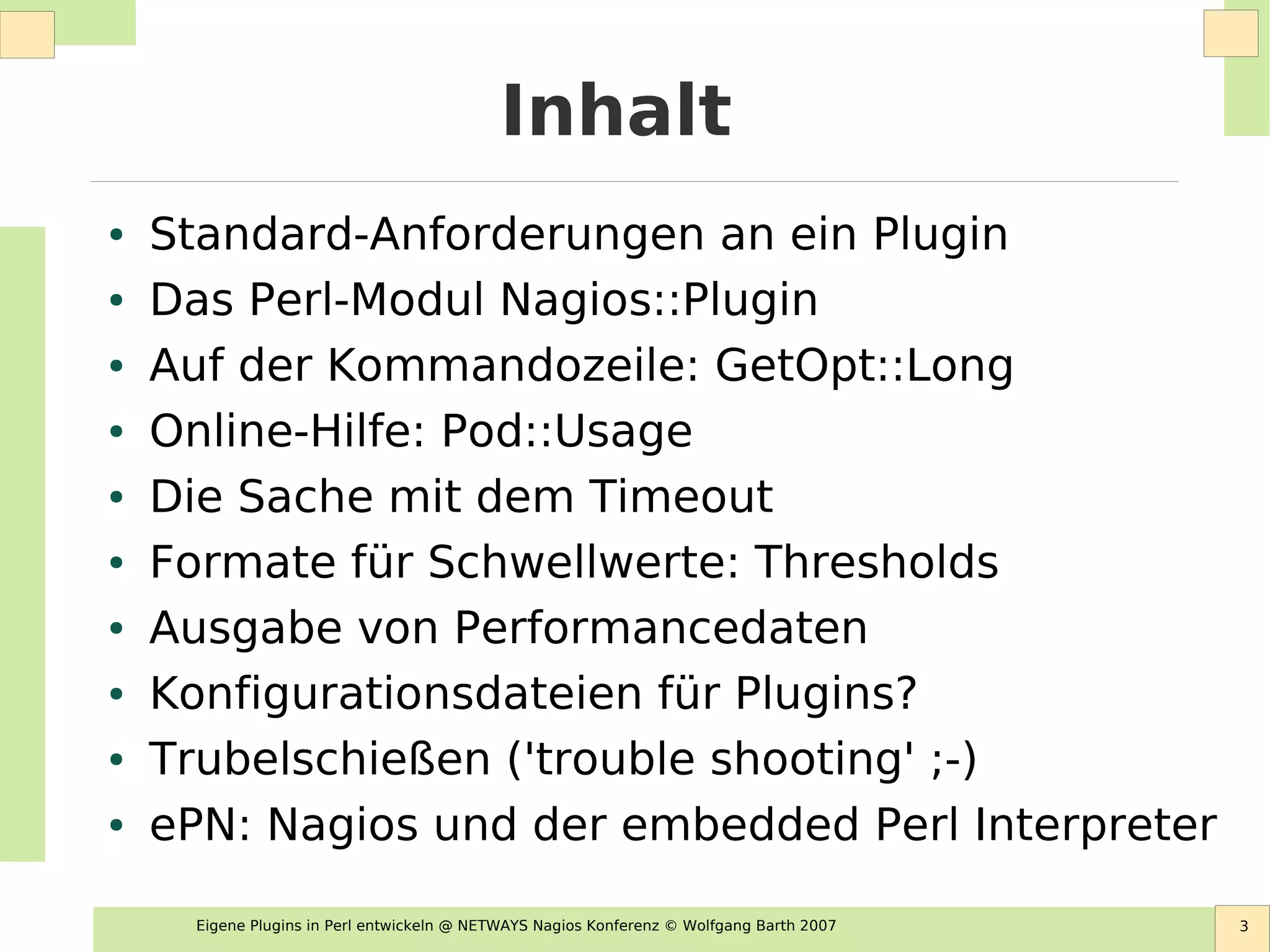 Eigene Plugins in Perl entwickeln @ NETWAYS Nagios Konferenz © Wolfgang Barth 2007 3
Inhalt
● Standard-Anforderungen an ein Plugin
● Das Perl-Modul Nagios::Plugin
● Auf der Kommandozeile: GetOpt::Long
● Online-Hilfe: Pod::Usage
● Die Sache mit dem Timeout
● Formate für Schwellwerte: Thresholds
● Ausgabe von Performancedaten
● Konfigurationsdateien für Plugins?
● Trubelschießen ('trouble shooting' ;-)
● ePN: Nagios und der embedded Perl Interpreter
 
