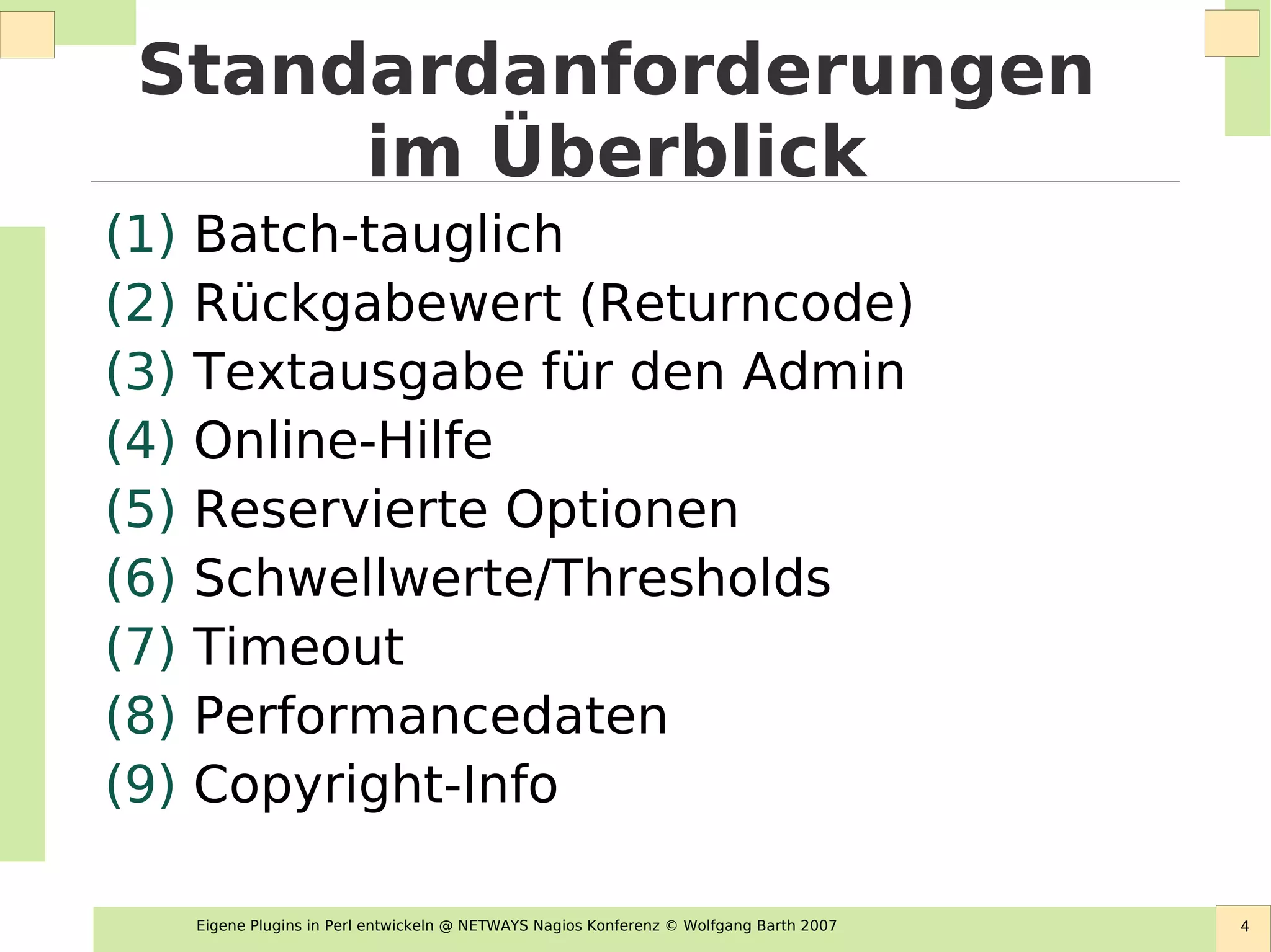 Eigene Plugins in Perl entwickeln @ NETWAYS Nagios Konferenz © Wolfgang Barth 2007 4
Standardanforderungen
im Überblick
(1) Batch-tauglich
(2) Rückgabewert (Returncode)
(3) Textausgabe für den Admin
(4) Online-Hilfe
(5) Reservierte Optionen
(6) Schwellwerte/Thresholds
(7) Timeout
(8) Performancedaten
(9) Copyright-Info
 