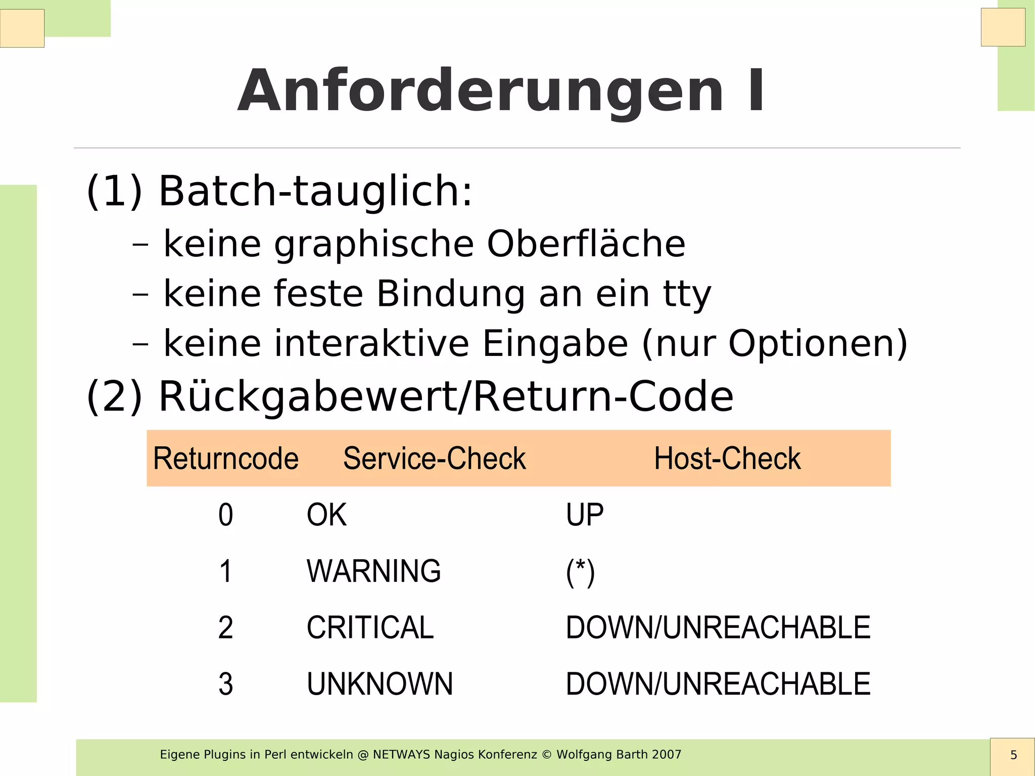 Eigene Plugins in Perl entwickeln @ NETWAYS Nagios Konferenz © Wolfgang Barth 2007 5
Anforderungen I
(1) Batch-tauglich:
– keine graphische Oberfläche
– keine feste Bindung an ein tty
– keine interaktive Eingabe (nur Optionen)
(2) Rückgabewert/Return-Code
Returncode Service-Check Host-Check
0 OK UP
1 WARNING (*)
2 CRITICAL DOWN/UNREACHABLE
3 UNKNOWN DOWN/UNREACHABLE
 