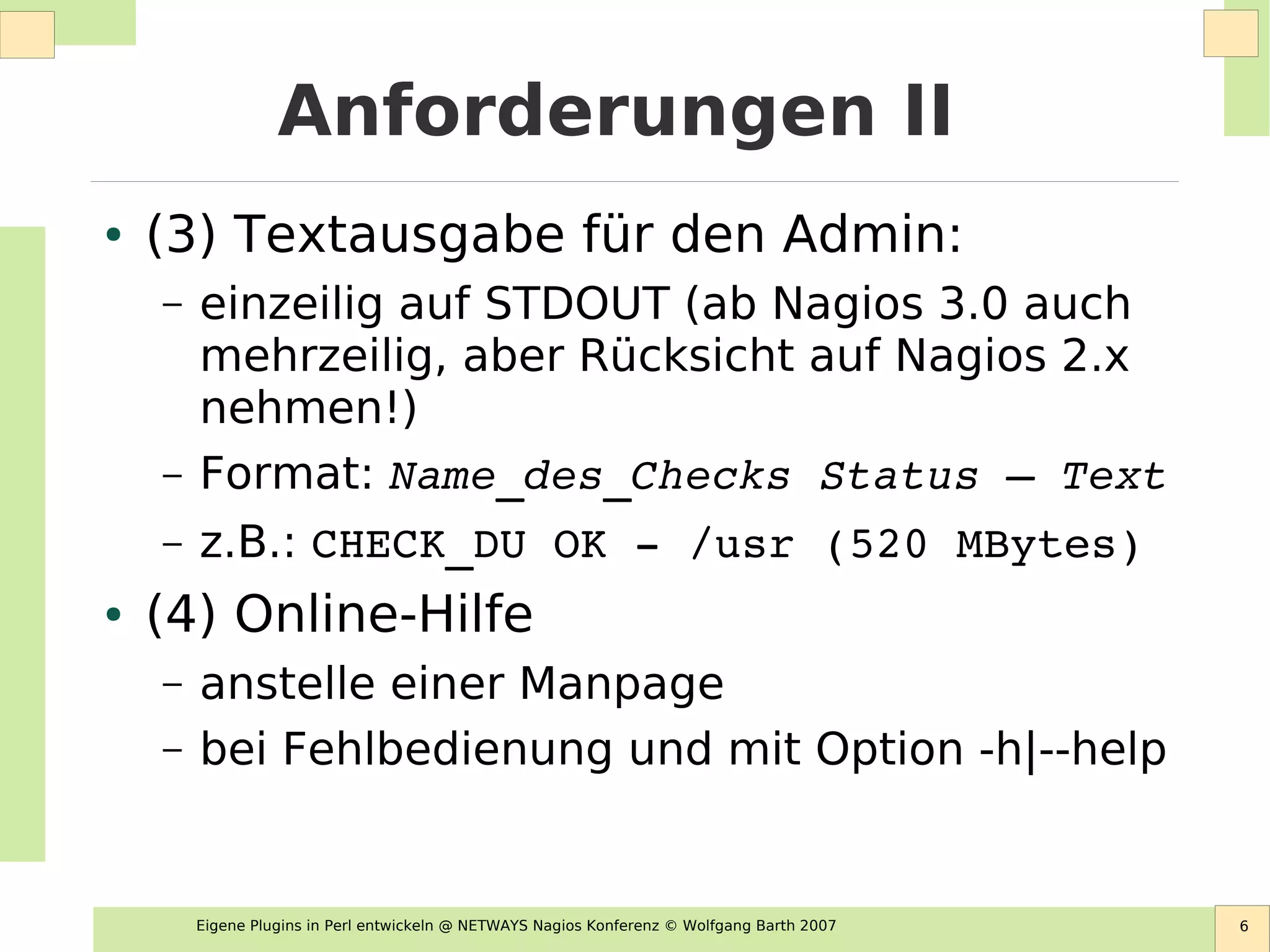 Eigene Plugins in Perl entwickeln @ NETWAYS Nagios Konferenz © Wolfgang Barth 2007 6
Anforderungen II
● (3) Textausgabe für den Admin:
– einzeilig auf STDOUT (ab Nagios 3.0 auch
mehrzeilig, aber Rücksicht auf Nagios 2.x
nehmen!)
– Format: Name_des_Checks Status – Text
– z.B.: CHECK_DU OK ­ /usr (520 MBytes)
● (4) Online-Hilfe
– anstelle einer Manpage
– bei Fehlbedienung und mit Option -h|--help
 