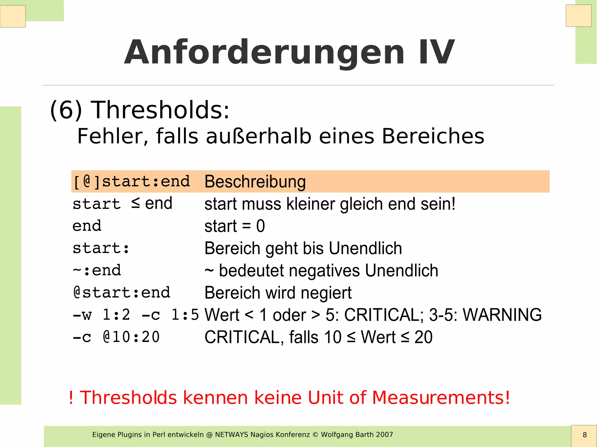 Eigene Plugins in Perl entwickeln @ NETWAYS Nagios Konferenz © Wolfgang Barth 2007 8
Anforderungen IV
(6) Thresholds:
Fehler, falls außerhalb eines Bereiches
[@]start:end Beschreibung
start muss kleiner gleich end sein!
end start = 0
start: Bereich geht bis Unendlich
~:end ~ bedeutet negatives Unendlich
@start:end Bereich wird negiert
­w 1:2 ­c 1:5 Wert < 1 oder > 5: CRITICAL; 3-5: WARNING
­c @10:20
start ≤ end
CRITICAL, falls 10 ≤ Wert ≤ 20
! Thresholds kennen keine Unit of Measurements!
 