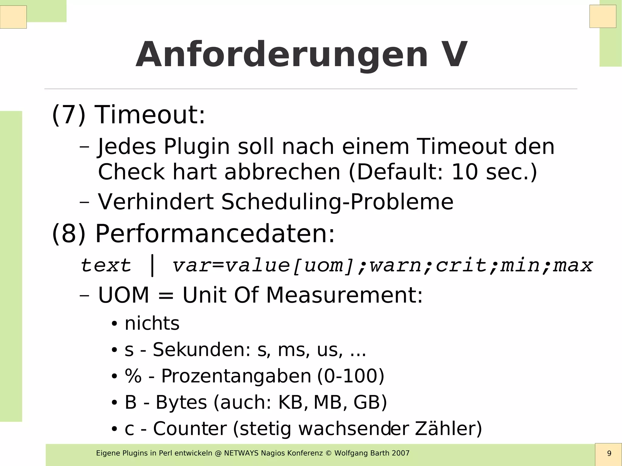 Eigene Plugins in Perl entwickeln @ NETWAYS Nagios Konferenz © Wolfgang Barth 2007 9
Anforderungen V
(7) Timeout:
– Jedes Plugin soll nach einem Timeout den
Check hart abbrechen (Default: 10 sec.)
– Verhindert Scheduling-Probleme
(8) Performancedaten:
text | var=value[uom];warn;crit;min;max
– UOM = Unit Of Measurement:
● nichts
● s - Sekunden: s, ms, us, ...
● % - Prozentangaben (0-100)
● B - Bytes (auch: KB, MB, GB)
● c - Counter (stetig wachsender Zähler)
 