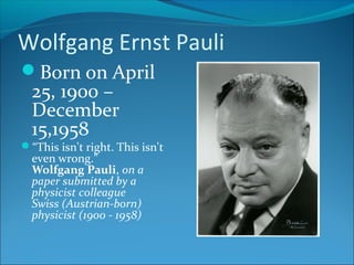 Wolfgang Ernst Pauli
Born on April
25, 1900 –
December
15,1958
“This isn't right. This isn't
even wrong.”
Wolfgang Pauli, on a
paper submitted by a
physicist colleague
Swiss (Austrian-born)
physicist (1900 - 1958)
 