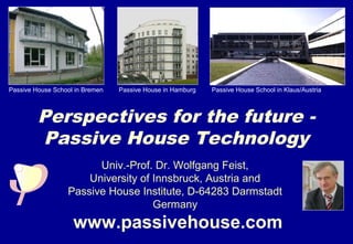 Passive House School in Bremen   Passive House in Hamburg   Passive House School in Klaus/Austria



         Perspectives for the future -
         Passive House Technology
                        Univ.-Prof. Dr. Wolfgang Feist,
                      University of Innsbruck, Austria and
                  Passive House Institute, D-64283 Darmstadt
                                    Germany
                    www.passivehouse.com
 