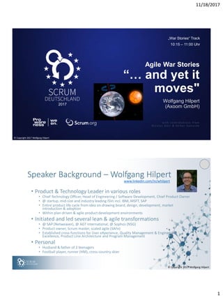 11/18/2017
1
2017
Wolfgang Hilpert
(Axoom GmbH)
Agile War Stories
“… and yet it
moves"
with contributio ns from
Nicolas Dürr & Volker Sameske
„War Stories“ Track
10:15 – 11:00 Uhr
© Copyright 2017 Wolfgang Hilpert
© Copyright 2017 Wolfgang Hilpert
Speaker Background – Wolfgang Hilpert
• Product & Technology Leader in various roles
• Chief Technology Officer, Head of Engineering / Software Development, Chief Product Owner
• @ startup, mid-size and industry leading ISVs incl. IBM, MSFT, SAP
• Entire product life cycle from idea on drawing board, design, development, market
introduction & adoption
• Within plan-driven & agile product development environments
• Initiated and led several lean & agile transformations
• @ SAP (Netweaver), @ AGT International, @ Sophos (NSG)
• Product owner, Scrum master, scaled agile (SAFe)
• Established cross-functions for User eXperience, Quality Management & Engineering
Excellence, Product Line Architecture and Program Management
• Personal
• Husband & father of 2 teenagers
• Football player, runner (HM), cross-country skier
www.linkedin.com/in/whilpert
 