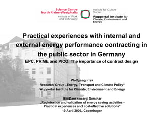 Practical experiences with internal and
external energy performance contracting in
the public sector in Germany
EPC, PRIME and PICO: The importance of contract design
Wolfgang Irrek
Research Group „Energy, Transport and Climate Policy“
Wuppertal Institute for Climate, Environment and Energy
IEA/Danskenergi Seminar
„Registration and validation of energy saving activities -
Practical experiences and cost-effective solutions“
19 April 2006, Copenhagen
 