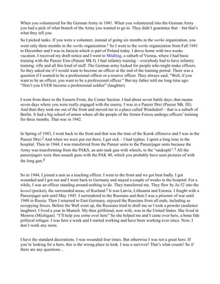 When you volunteered for the German Army in 1941. When you volunteered into the German Army
you had a pick of what branch of the Army you wanted to go to. They didn’t guarantee that – but that’s
what they tell you.
So I picked tanks. If you were a volunteer, instead of going six months in the werke organization, you
went only three months in the werke organization.1 So I went to the werke organization from Fall 1941
to December and I was in Jarocin which is part of Poland today. I drove home with two weeks
vacation. I received my draft notice and I went to Mödling, a suburb of Vienna, where I had basic
training with the Panzer Eins (Panzer Mk I). I had infantry training – everybody had to have infantry
training: rifle and all this kind of stuff. The German army looked for people who might make officers.
So they asked me if I would want to become an officer at the end of the training period. There was a
question if I wanted to be a professional officer or a reserve officer. They always said, “Well, if you
want to be an officer, you want to be a professional officer.” But my father told me long time ago:
“Don’t you EVER become a professional soldier” (laughter).
I went from there to the Eastern Front, the Center Section. I had about seven battle days; that means
seven days where you were really engaged with the enemy. I was in a Panzer Drei (Panzer Mk. III).
And then they took me out of the front and moved me to a place called Wundsdorf – that is a suburb of
Berlin. It had a big school of armor where all the people of the Armor Forces undergo officers’ training
for three months. That was in 1942.
In Spring of 1943, I went back to the front and that was the time of the Kursk offensive and I was in the
Panzer Drei.2 And when we were put out there, I got sick – I had typhus. I spent a long time in the
hospital. Then in 1944, I was transferred from the Panzer units to the Panzerjager units because the
Army was transforming from the PAKS, an anti-tank gun with wheels, to the “saukopfs”.3 All the
panzerjagers were then assault guns with the PAK 40, which you probably have seen pictures of with
the long gun.4
So in 1944, I joined a unit as a teaching officer. I went to the front and we got beat badly. I got
wounded and I got out and I went back to Germany and stayed a couple of weeks in the hospital. For a
while, I was an officer standing around nothing to do. They transferred me. They flew by Ju-52 into the
kessel (pocket), the surrounded areas, of Kurland.5 It was Latvia, Lithuania and Estonia. I fought with a
Panzerjager unit until May 1945. I surrendered to the Russians and then I was a prisoner of war until
1948 in Russia. Then I returned to East Germany, enjoyed the Russians from all ends, including as
occupying forces. Before the Wall went up, the Russians tried to draft me so I took a powder (audience
laughter). I lived a year in Munich. My then girlfriend, now wife, was in the United States. She lived in
Monroe (Michigan). “I’ll help you come over here” So she helped me and I came over here, a bona fide
political refugee. I was here a week and I started working and have been working ever since. Now, I
don’t work any more.
I have the standard decorations. I was wounded four times. But otherwise I was not a great hero. If
you’re looking for a hero, this is the wrong place to look. I was a survivor! That’s what counts! So if
there are any questions…
 